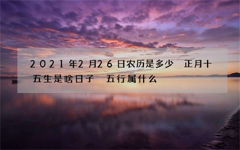 2021年2月26日农历是多少 正月十五生是啥日子 五行属什么
